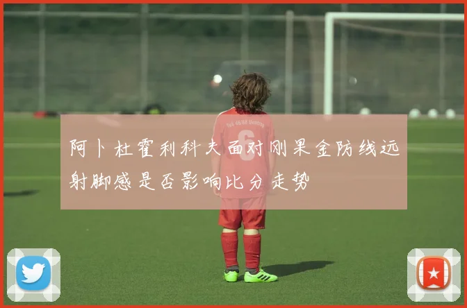 阿卜杜霍利科夫面对刚果金防线远射脚感是否影响比分走势