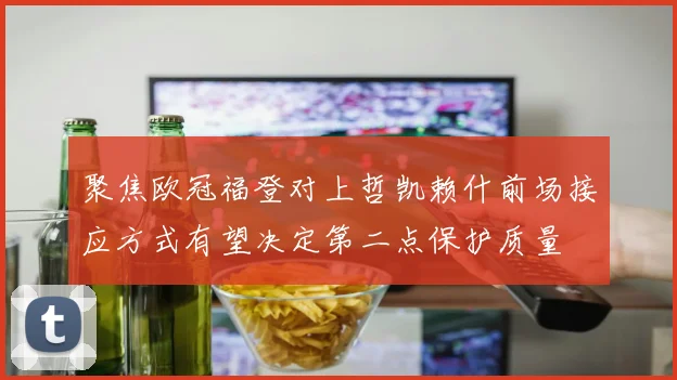 聚焦欧冠福登对上哲凯赖什前场接应方式有望决定第二点保护质量