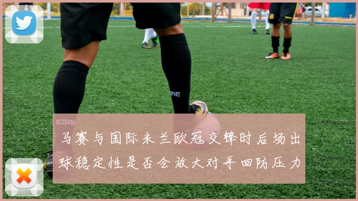 马赛与国际米兰欧冠交锋时后场出球稳定性是否会放大对手回防压力
