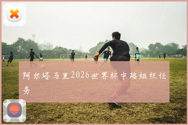 阿尔塔马里2026世界杯中路组织任务