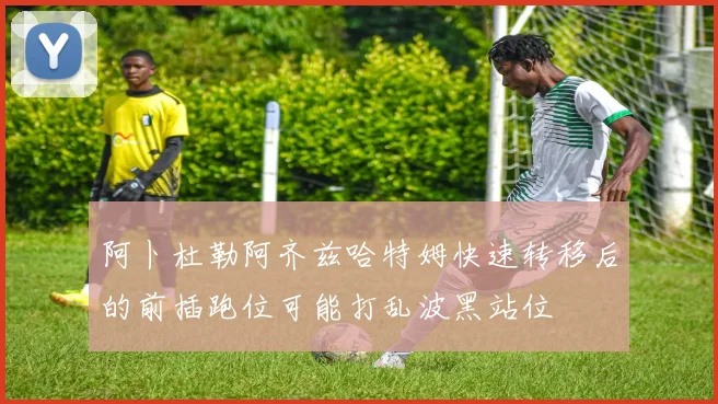 阿卜杜勒阿齐兹哈特姆快速转移后的前插跑位可能打乱波黑站位