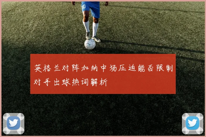 英格兰对阵加纳中场压迫能否限制对手出球热词解析