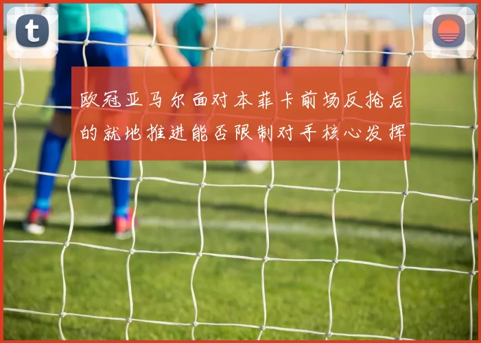 欧冠亚马尔面对本菲卡前场反抢后的就地推进能否限制对手核心发挥