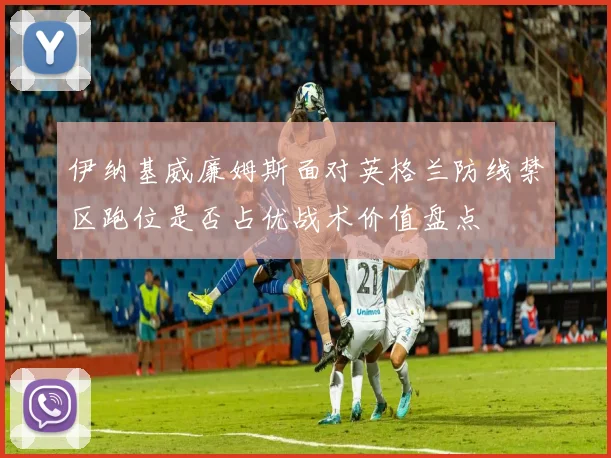 伊纳基威廉姆斯面对英格兰防线禁区跑位是否占优战术价值盘点