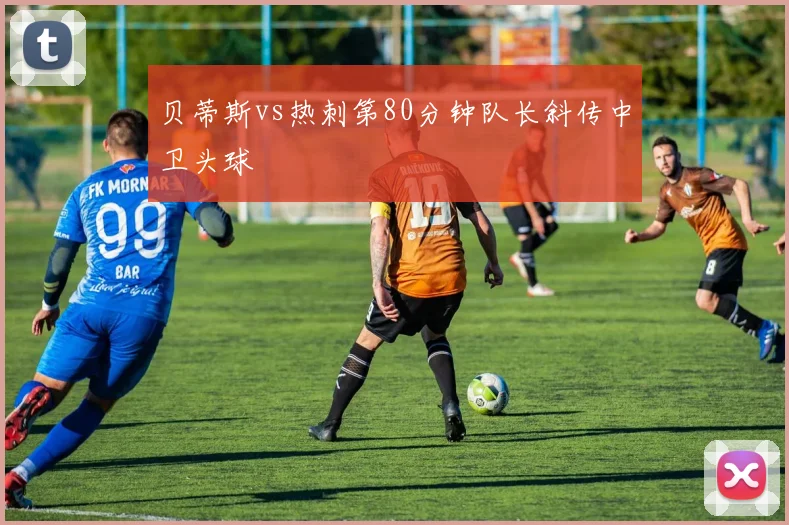 贝蒂斯vs热刺第80分钟队长斜传中卫头球