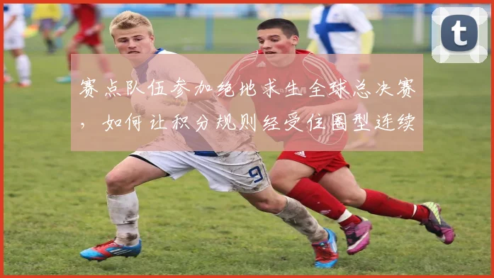 赛点队伍参加绝地求生全球总决赛,如何让积分规则经受住圈型连续不利的考验