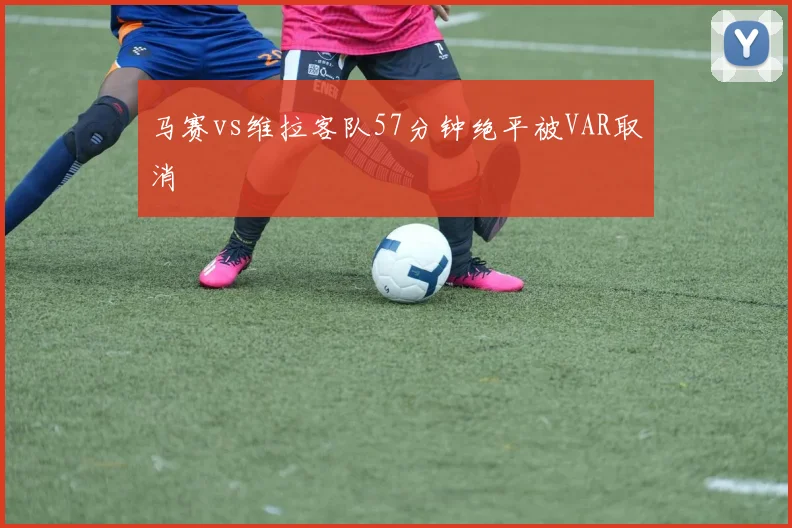 马赛vs维拉客队57分钟绝平被VAR取消